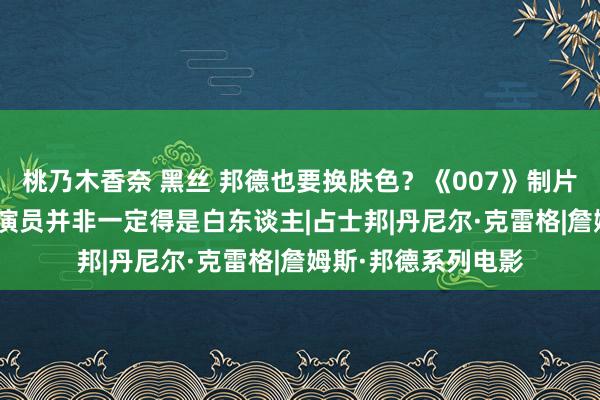 桃乃木香奈 黑丝 邦德也要换肤色？《007》制片东谈主表态新007演员并非一定得是白东谈主|占士邦|丹尼尔·克雷格|詹姆斯·邦德系列电影
