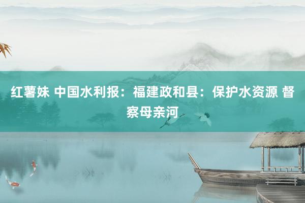 红薯妹 中国水利报：福建政和县：保护水资源 督察母亲河