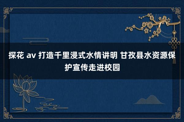 探花 av 打造千里浸式水情讲明 甘孜县水资源保护宣传走进校园