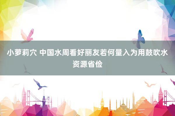 小萝莉穴 中国水周看好丽友若何量入为用鼓吹水资源省俭