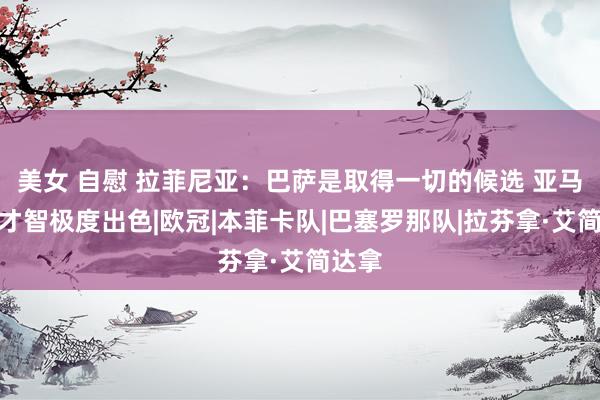 美女 自慰 拉菲尼亚：巴萨是取得一切的候选 亚马尔的才智极度出色|欧冠|本菲卡队|巴塞罗那队|拉芬拿·艾简达拿