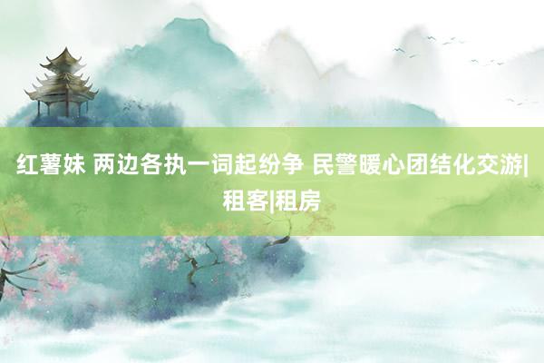 红薯妹 两边各执一词起纷争 民警暖心团结化交游|租客|租房