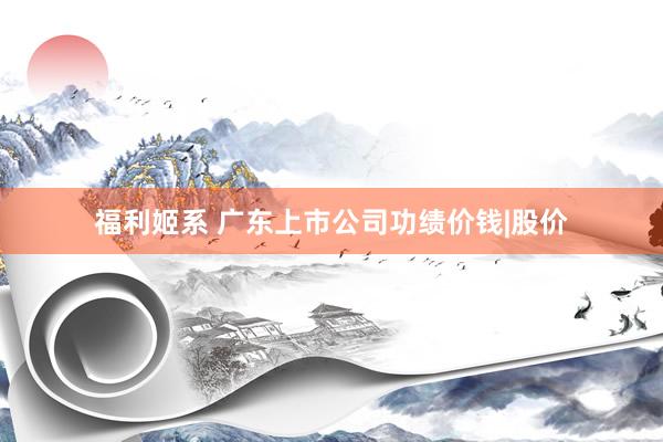福利姬系 广东上市公司功绩价钱|股价