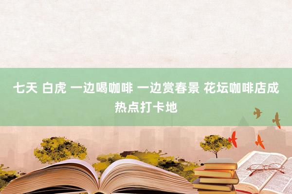 七天 白虎 一边喝咖啡 一边赏春景 花坛咖啡店成热点打卡地