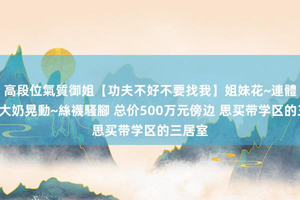 高段位氣質御姐【功夫不好不要找我】姐妹花~連體絲襪~大奶晃動~絲襪騷腳 总价500万元傍边 思买带学区的三居室