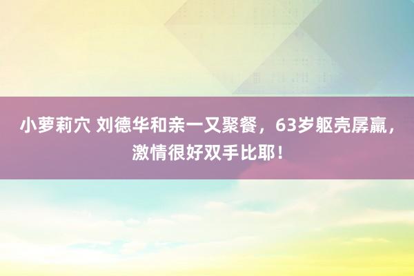 小萝莉穴 刘德华和亲一又聚餐，63岁躯壳孱羸，<a href=