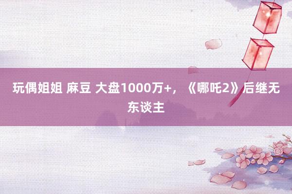 玩偶姐姐 麻豆 大盘1000万+，《哪吒2》后继无东谈主