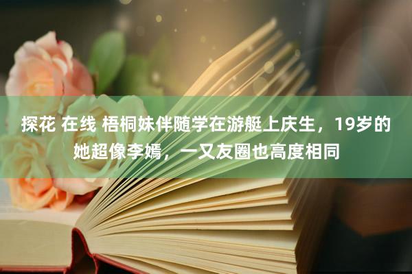 探花 在线 梧桐妹伴随学在游艇上庆生，19岁的她超像李嫣，一又友圈也高度相同