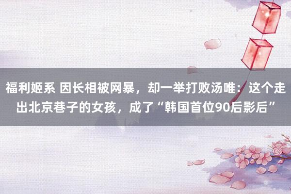 福利姬系 因长相被网暴，却一举打败汤唯：这个走出北京巷子的女孩，成了“韩国首位90后影后”