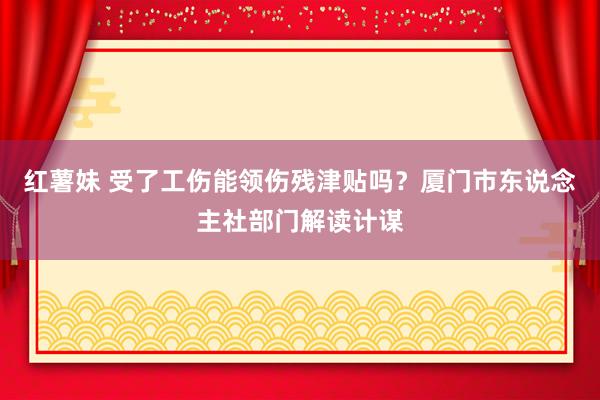红薯妹 受了工伤能领伤残津贴吗？厦门市东说念主社部门解读计谋