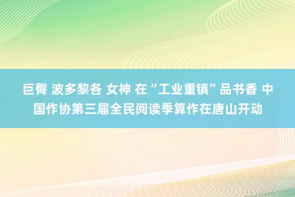 巨臀 波多黎各 女神 在“工业重镇”品书香 中国作协第三届全民阅读季算作在唐山开动