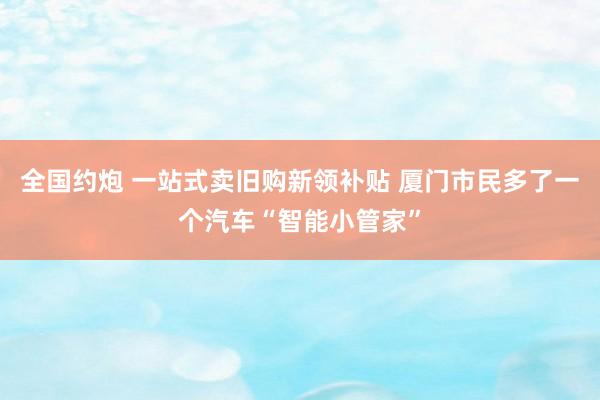 全国约炮 一站式卖旧购新领补贴 厦门市民多了一个汽车“智能小管家”