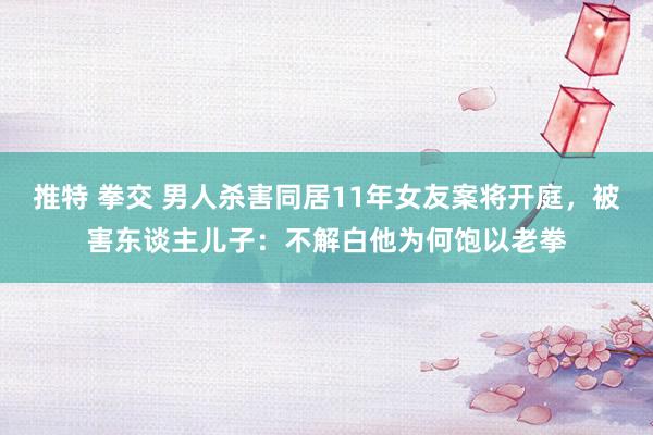 推特 拳交 男人杀害同居11年女友案将开庭，被害东谈主儿子：不解白他为何饱以老拳