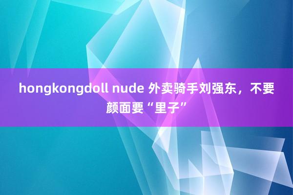 hongkongdoll nude 外卖骑手刘强东，不要颜面要“里子”