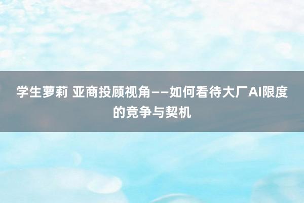 学生萝莉 亚商投顾视角——如何看待大厂AI限度的竞争与契机
