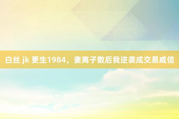 白丝 jk 更生1984，妻离子散后我逆袭成交易威信