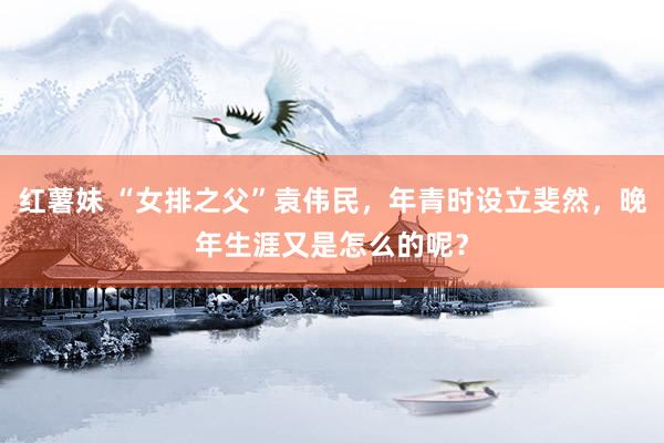 红薯妹 “女排之父”袁伟民，年青时设立斐然，晚年生涯又是怎么的呢？