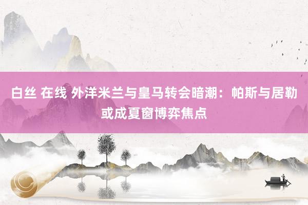 白丝 在线 外洋米兰与皇马转会暗潮：帕斯与居勒或成夏窗博弈焦点
