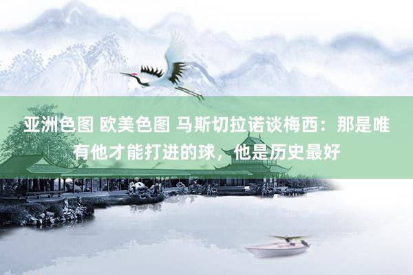 亚洲色图 欧美色图 马斯切拉诺谈梅西：那是唯有他才能打进的球，他是历史最好