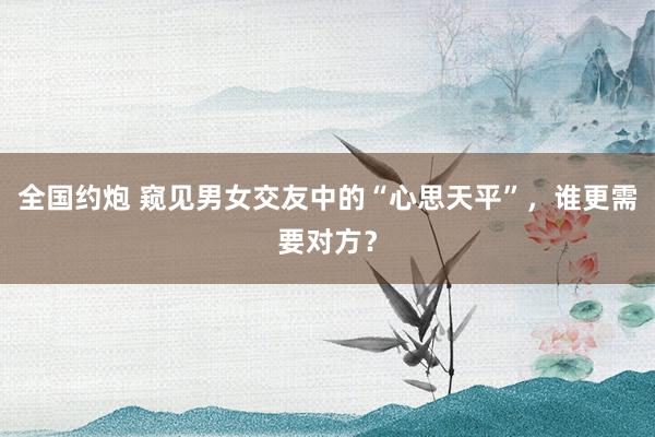 全国约炮 窥见男女交友中的“心思天平”，谁更需要对方？