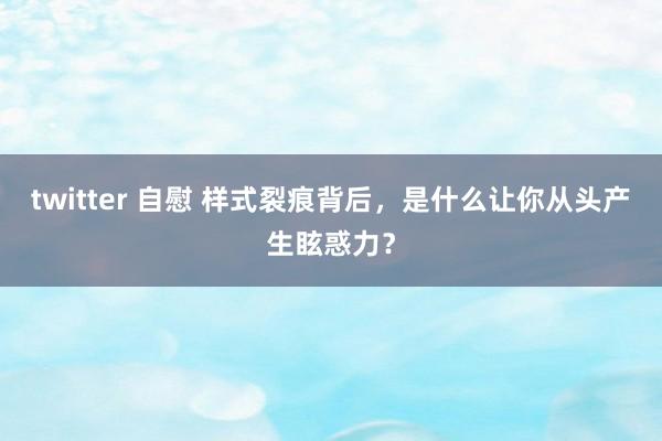 twitter 自慰 样式裂痕背后，是什么让你从头产生眩惑力？
