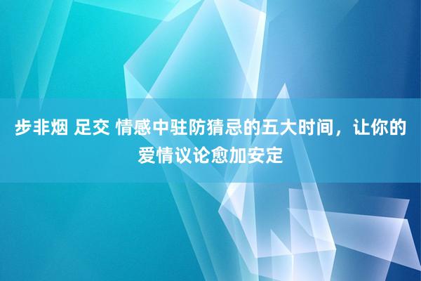 步非烟 足交 情感中驻防猜忌的五大时间，让你的爱情议论愈加安定