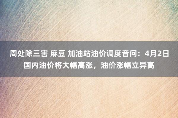 周处除三害 麻豆 加油站油价调度音问：4月2日国内油价将大幅高涨，油价涨幅立异高