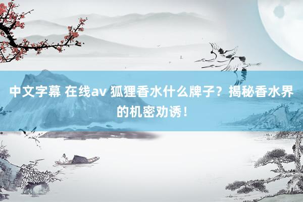 中文字幕 在线av 狐狸香水什么牌子？揭秘香水界的机密劝诱！