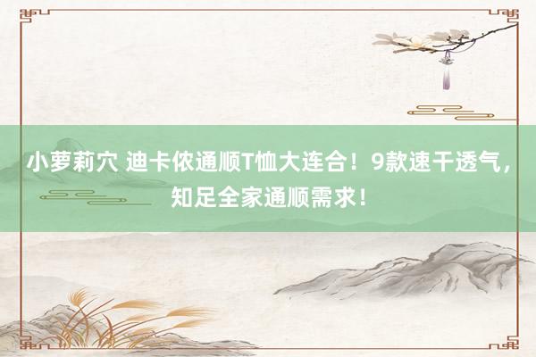 小萝莉穴 迪卡侬通顺T恤大连合！9款速干透气，知足全家通顺需求！