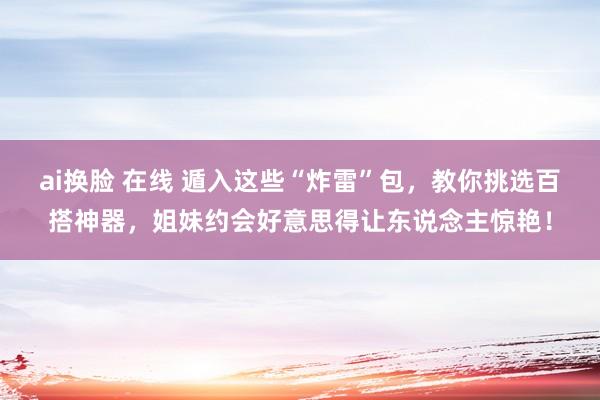 ai换脸 在线 遁入这些“炸雷”包，教你挑选百搭神器，姐妹约会好意思得让东说念主惊艳！
