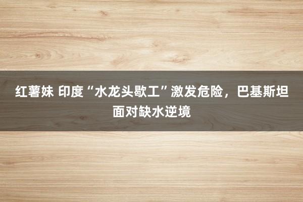 红薯妹 印度“水龙头歇工”激发危险，巴基斯坦面对缺水逆境
