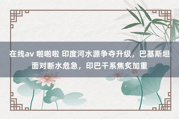 在线av 啪啪啦 印度河水源争夺升级，巴基斯坦面对断水危急，印巴干系焦炙加重