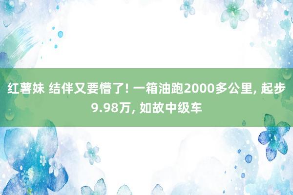 红薯妹 结伴又要懵了! 一箱油跑2000多公里， 起步9.98万， 如故中级车