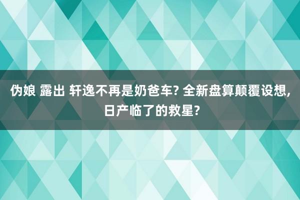 伪娘 露出 轩逸不再是奶爸车? 全新盘算颠覆设想， 日产临了的救星?