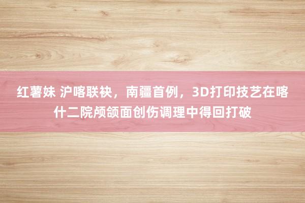 红薯妹 沪喀联袂，南疆首例，3D打印技艺在喀什二院颅颌面创伤调理中得回打破