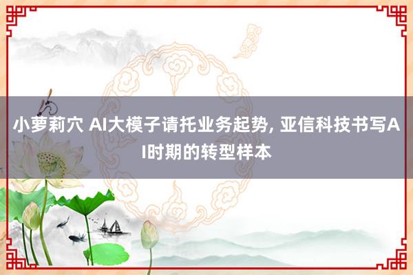 小萝莉穴 AI大模子请托业务起势， 亚信科技书写AI时期的转型样本