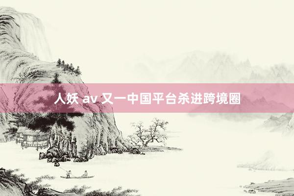 人妖 av 又一中国平台杀进跨境圈
