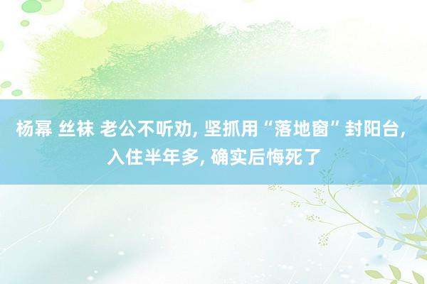 杨幂 丝袜 老公不听劝， 坚抓用“落地窗”封阳台， 入住半年多， 确实后悔死了