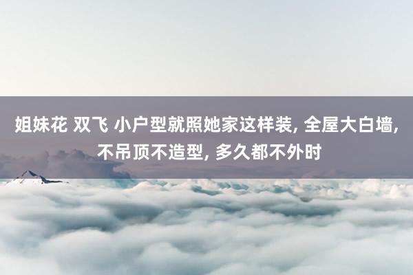 姐妹花 双飞 小户型就照她家这样装， 全屋大白墙， 不吊顶不造型， 多久都不外时