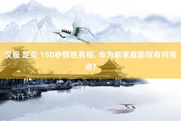 汉服 足交 150秒惊艳亮相， 华为新家庭影院有何亮点?