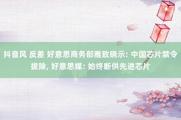 抖音风 反差 好意思商务部雅致晓示: 中国芯片禁令拔除， 好意思媒: 始终断供先进芯片