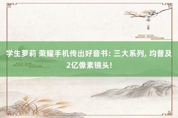 学生萝莉 荣耀手机传出好音书: 三大系列， 均普及2亿像素镜头!