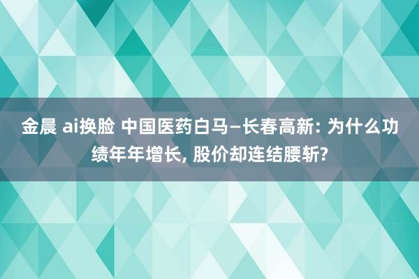 金晨 ai换脸 中国医药白马—长春高新: 为什么功绩年年增长， 股价却连结腰斩?