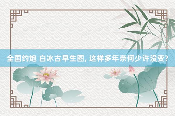 全国约炮 白冰古早生图，<a href=