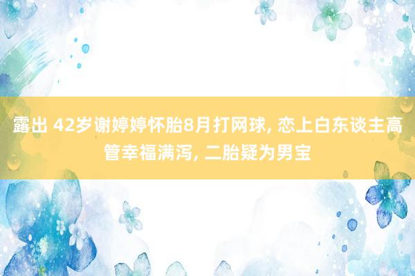 露出 42岁谢婷婷怀胎8月打网球， 恋上白东谈主高管幸福满泻， 二胎疑为男宝