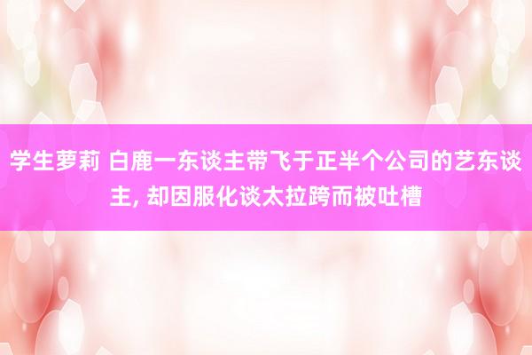 学生萝莉 白鹿一东谈主带飞于正半个公司的艺东谈主， 却因服化谈太拉跨而被吐槽