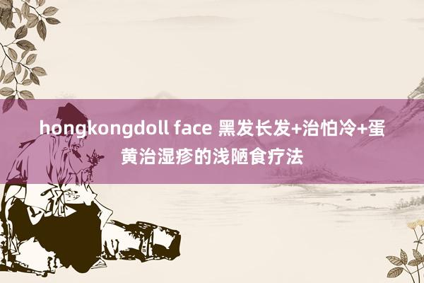 hongkongdoll face 黑发长发+治怕冷+蛋黄治湿疹的浅陋食疗法