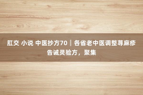 肛交 小说 中医抄方70║各省老中医调整荨麻疹告诫灵验方，聚集