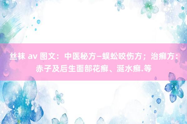 丝袜 av 图文：中医秘方—蜈蚣咬伤方；治癣方：赤子及后生面部花癣、涎水癣.等