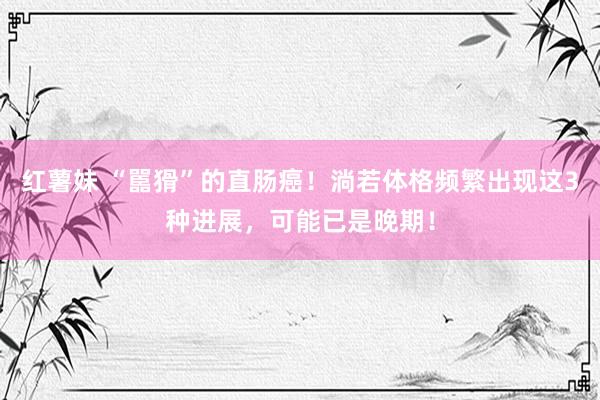 红薯妹 “嚚猾”的直肠癌！淌若体格频繁出现这3种进展，可能已是晚期！